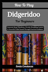 How To Play Didgeridoo For Beginners: Generate Deep Vibrations, Circular Breathing Control & Powerful Tribal Sound Through Practical Guidance cover