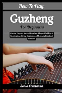 How To Play Guzheng For Beginners: Create Elegant Asian Melodies, Finger Fluidity & Captivating String Expression Through Practical Lessons cover