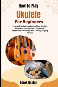 How To Play Ukulele For Beginners: Practical Techniques For Building Timing, Accuracy, Performance Confidence, Repertoire, Creativity, And Lifelong Pl cover