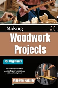 Making Woodwork Projects For Beginners: Build Functional Household Pieces Through Essential Tool Skills, Straightforward Plans, Accurate Assembly, And cover