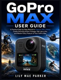 GoPro Max User Guide: A Practical Step-by-Step Manual to Capture 360° Videos, Create Stunning Action Footage, Edit Like a Pro, and Master Every Featur cover
