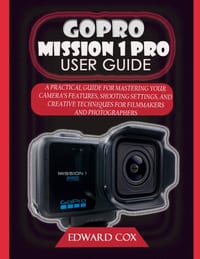Gopro Mission 1 Pro User Guide: A Practical Guide for Mastering Your Camera's Features, Shooting Settings, and Creative Techniques for Filmmakers and cover