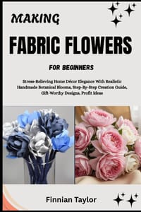 Making Fabric Flowers for Beginners: Stress-Relieving Home Décor Elegance With Realistic Handmade Botanical Blooms, Step-By-Step Creation Guide, Gift- cover