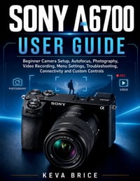 Sony A6700 User Guide: Beginner Camera Setup, Autofocus, Photography, Video Recording, Menu Settings, Troubleshooting, Connectivity and Custom Control cover