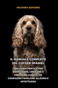 Il Manuale Completo sul Cocker Spaniel: Una Guida Pratica per Addestrare, Crescere e Prendersi Cura di un Compagno Familiare Allegro e Affettuoso cover