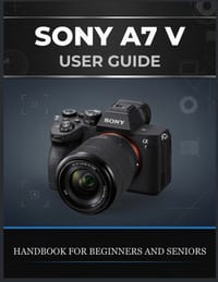 Sony A7 V User Guide: The Complete Beginner-to-Advanced Handbook for Photography, Autofocus, Action Shooting, 4K Video, Custom Settings, and Real-Worl cover