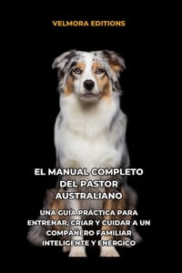 El Manual Completo del Pastor Australiano: Una Guía Práctica para Entrenar, Criar y Cuidar a un Compañero Familiar Inteligente y Enérgico cover