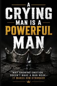 A Crying Man Is a Powerful Man: Why Showing Emotion Doesn't Make a Man Weak - It Makes Him Stronger cover