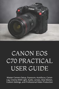 Canon EOS C70 Practical User Guide: Master Camera Setup, Exposure, Autofocus, Canon Log, Cinema RAW Light, Audio, Lenses, Slow Motion, Custom Settings cover