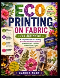 Eco Printing On Fabric For Beginners: A Simple Guide To Creating Beautiful Botanical Prints With Leaves, Flowers, And Natural Dyes cover