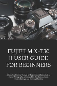 Fujifilm X-T30 II User Guide for Beginners: A Complete Practical Manual for Beginners and Enthusiasts to Master Photography, Autofocus, Film Simulatio cover
