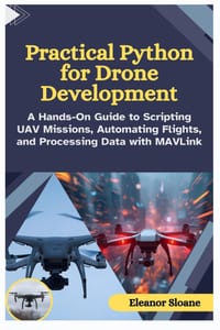 Practical Python for Drone Development: A Hands-On Guide to Scripting UAV Missions, Automating Flights, and Processing Data with MAVLink cover